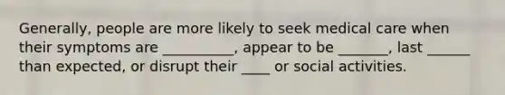 Generally, people are more likely to seek medical care when their symptoms are __________, appear to be _______, last ______ than expected, or disrupt their ____ or social activities.