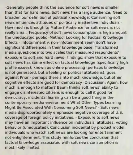 -Generally people think the audience for soft news is smaller than that for hard news; Soft news has a large audience; Need to broaden our definition of political knowledge; Consuming soft news influences attitudes of politically inattentive individuals -How much is Enough to Matter? Audience for soft news is not really small; Frequency of soft news consumption is high amount the uneducated public -Method: Looking for Factual Knowledge Effects - Infotainment v. non-infotainment seem don't have significant differences in their knowledge base; Transformed media questions into two scales that measured respondents' exposure to soft and hard news -Findings: show that exposure to soft news has some effect on factual knowledge (specifically high profile issues); known as online processing (perhaps knowledge is not generated, but a feeling or political attitude is); goes against Prior - perhaps there's nto much knowledge, but other cognitive effects are good for democracy -Discussion: Again, how much is enough to matter? Baum thinks soft news' ability to engage disinterested citizens is enough to call it good for democracy; incidental learning can be a good thing in the contemporary media environment What Other Types Learning Might Be Associated With Consuming Soft News? - Soft news media disproportionately emphasize negative coverage of U.S. coverage of foreign policy initiatives. - Exposure to soft news may have an important influence on individuals' attitudes, voting behavior (uneducated). Conclusion incidental by-product model: individuals who watch soft news are looking for entertainment not enlightenment. This study reinforces the conclusion that factual knowledge associated with soft news consumption is most likely limited.