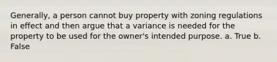 Generally, a person cannot buy property with zoning regulations in effect and then argue that a variance is needed for the property to be used for the owner's intended purpose. a. True b. False