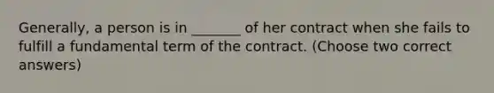 Generally, a person is in _______ of her contract when she fails to fulfill a fundamental term of the contract. (Choose two correct answers)