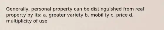 Generally, personal property can be distinguished from real property by its: a. greater variety b. mobility c. price d. multiplicity of use