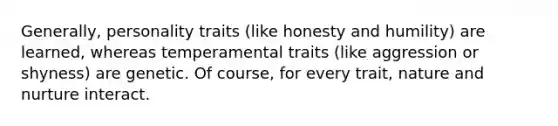 Generally, personality traits (like honesty and humility) are learned, whereas temperamental traits (like aggression or shyness) are genetic. Of course, for every trait, nature and nurture interact.