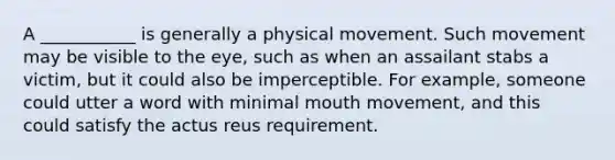 A ___________ is generally a physical movement. Such movement may be visible to the eye, such as when an assailant stabs a victim, but it could also be imperceptible. For example, someone could utter a word with minimal mouth movement, and this could satisfy the actus reus requirement.