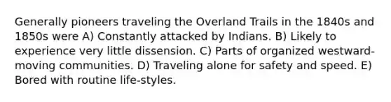 Generally pioneers traveling the Overland Trails in the 1840s and 1850s were A) Constantly attacked by Indians. B) Likely to experience very little dissension. C) Parts of organized westward-moving communities. D) Traveling alone for safety and speed. E) Bored with routine life-styles.