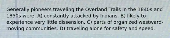 Generally pioneers traveling the Overland Trails in the 1840s and 1850s were: A) constantly attacked by Indians. B) likely to experience very little dissension. C) parts of organized westward-moving communities. D) traveling alone for safety and speed.