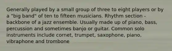 Generally played by a small group of three to eight players or by a "big band" of ten to fifteen musicians. Rhythm section - backbone of a jazz ensemble. Usually made up of piano, bass, percussion and sometimes banjo or guitar. Common solo instruments include cornet, trumpet, saxophone, piano, vibraphone and trombone