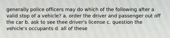 generally police officers may do which of the following after a valid stop of a vehicle? a. order the driver and passenger out off the car b. ask to see thee driver's license c. question the vehicle's occupants d. all of these