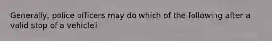 Generally, police officers may do which of the following after a valid stop of a vehicle?​