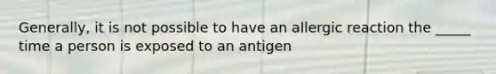 Generally, it is not possible to have an allergic reaction the _____ time a person is exposed to an antigen