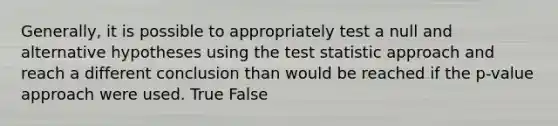 Generally, it is possible to appropriately test a null and alternative hypotheses using the test statistic approach and reach a different conclusion than would be reached if the p-value approach were used. True False