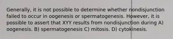 Generally, it is not possible to determine whether nondisjunction failed to occur in oogenesis or spermatogenesis. However, it is possible to assert that XYY results from nondisjunction during A) oogenesis. B) spermatogenesis C) mitosis. D) cytokinesis.