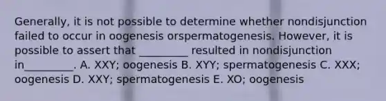 Generally, it is not possible to determine whether nondisjunction failed to occur in oogenesis orspermatogenesis. However, it is possible to assert that _________ resulted in nondisjunction in_________. A. XXY; oogenesis B. XYY; spermatogenesis C. XXX; oogenesis D. XXY; spermatogenesis E. XO; oogenesis