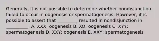 Generally, it is not possible to determine whether nondisjunction failed to occur in oogenesis or spermatogenesis. However, it is possible to assert that _________ resulted in nondisjunction in __________. A. XXX; oogenesis B. XO; oogenesis C. XYY; spermatogenesis D. XXY; oogenesis E. XXY; spermatogenesis