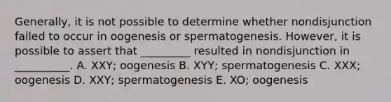 Generally, it is not possible to determine whether nondisjunction failed to occur in oogenesis or spermatogenesis. However, it is possible to assert that _________ resulted in nondisjunction in __________. A. XXY; oogenesis B. XYY; spermatogenesis C. XXX; oogenesis D. XXY; spermatogenesis E. XO; oogenesis