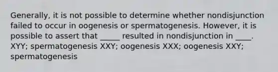 Generally, it is not possible to determine whether nondisjunction failed to occur in oogenesis or spermatogenesis. However, it is possible to assert that _____ resulted in nondisjunction in ____. XYY; spermatogenesis XXY; oogenesis XXX; oogenesis XXY; spermatogenesis