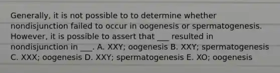 Generally, it is not possible to to determine whether nondisjunction failed to occur in oogenesis or spermatogenesis. However, it is possible to assert that ___ resulted in nondisjunction in ___. A. XXY; oogenesis B. XXY; spermatogenesis C. XXX; oogenesis D. XXY; spermatogenesis E. XO; oogenesis