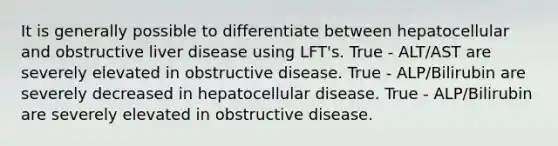 It is generally possible to differentiate between hepatocellular and obstructive liver disease using LFT's. True - ALT/AST are severely elevated in obstructive disease. True - ALP/Bilirubin are severely decreased in hepatocellular disease. True - ALP/Bilirubin are severely elevated in obstructive disease.