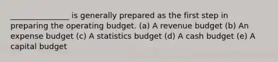 _______________ is generally prepared as the first step in preparing the operating budget. (a) A revenue budget (b) An expense budget (c) A statistics budget (d) A cash budget (e) A capital budget