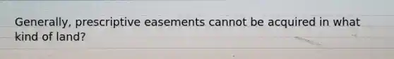 Generally, prescriptive easements cannot be acquired in what kind of land?