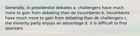 Generally, in presidential debates a. challengers have much more to gain from debating than do incumbents b. incumbents have much more to gain from debating than do challengers c. the minority party enjoys an advantage d. it is difficult to find sponsors