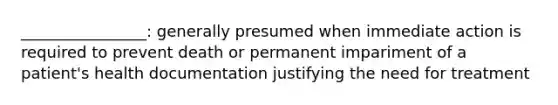 ________________: generally presumed when immediate action is required to prevent death or permanent impariment of a patient's health documentation justifying the need for treatment