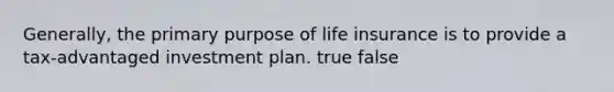 Generally, the primary purpose of life insurance is to provide a tax-advantaged investment plan. true false