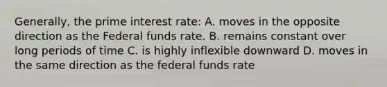 Generally, the prime interest rate: A. moves in the opposite direction as the Federal funds rate. B. remains constant over long periods of time C. is highly inflexible downward D. moves in the same direction as the federal funds rate