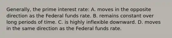 Generally, the prime interest rate: A. moves in the opposite direction as the Federal funds rate. B. remains constant over long periods of time. C. is highly inflexible downward. D. moves in the same direction as the Federal funds rate.