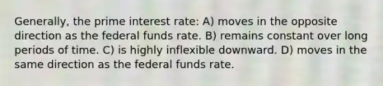 Generally, the prime interest rate: A) moves in the opposite direction as the federal funds rate. B) remains constant over long periods of time. C) is highly inflexible downward. D) moves in the same direction as the federal funds rate.