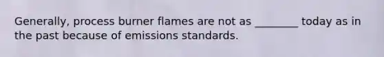 Generally, process burner flames are not as ________ today as in the past because of emissions standards.