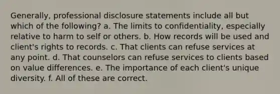 Generally, professional disclosure statements include all but which of the following? a. The limits to confidentiality, especially relative to harm to self or others. b. How records will be used and client's rights to records. c. That clients can refuse services at any point. d. That counselors can refuse services to clients based on value differences. e. The importance of each client's unique diversity. f. All of these are correct.