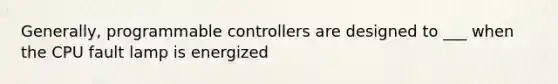 Generally, programmable controllers are designed to ___ when the CPU fault lamp is energized