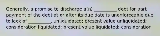 Generally, a promise to discharge a(n) __________ debt for part payment of the debt at or after its due date is unenforceable due to lack of __________. unliquidated; present value unliquidated; consideration liquidated; present value liquidated; consideration