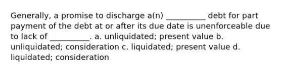 Generally, a promise to discharge a(n) __________ debt for part payment of the debt at or after its due date is unenforceable due to lack of __________. a. unliquidated; present value b. unliquidated; consideration c. liquidated; present value d. liquidated; consideration