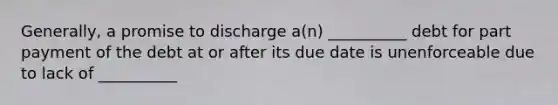 Generally, a promise to discharge a(n) __________ debt for part payment of the debt at or after its due date is unenforceable due to lack of __________