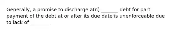 Generally, a promise to discharge a(n) _______ debt for part payment of the debt at or after its due date is unenforceable due to lack of ________