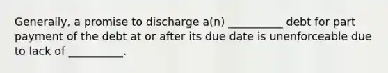 Generally, a promise to discharge a(n) __________ debt for part payment of the debt at or after its due date is unenforceable due to lack of __________.