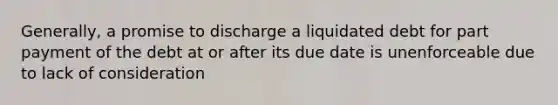 Generally, a promise to discharge a liquidated debt for part payment of the debt at or after its due date is unenforceable due to lack of consideration