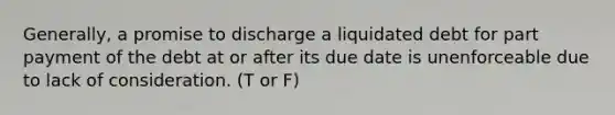 Generally, a promise to discharge a liquidated debt for part payment of the debt at or after its due date is unenforceable due to lack of consideration. (T or F)