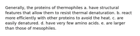 Generally, the proteins of thermophiles a. have structural features that allow them to resist thermal denaturation. b. react more efficiently with other proteins to avoid the heat. c. are easily denatured. d. have very few amino acids. e. are larger than those of mesophiles.