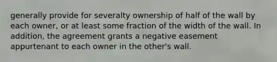 generally provide for severalty ownership of half of the wall by each owner, or at least some fraction of the width of the wall. In addition, the agreement grants a negative easement appurtenant to each owner in the other's wall.