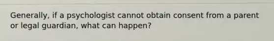 Generally, if a psychologist cannot obtain consent from a parent or legal guardian, what can happen?