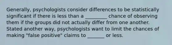 Generally, psychologists consider differences to be statistically significant if there is less than a _________ chance of observing them if the groups did not actually differ from one another. Stated another way, psychologists want to limit the chances of making "false positive" claims to _______ or less.