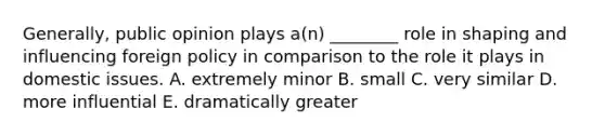 Generally, public opinion plays a(n) ________ role in shaping and influencing foreign policy in comparison to the role it plays in domestic issues. A. extremely minor B. small C. very similar D. more influential E. dramatically greater