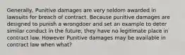 Generally, Punitive damages are very seldom awarded in lawsuits for breach of contract. Because punitive damages are designed to punish a wrongdoer and set an example to deter similar conduct in the future, they have no legitimate place in contract law. However Punitive damages may be available in contract law when what?