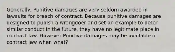 Generally, Punitive damages are very seldom awarded in lawsuits for breach of contract. Because punitive damages are designed to punish a wrongdoer and set an example to deter similar conduct in the future, they have no legitimate place in contract law. However Punitive damages may be available in contract law when what?