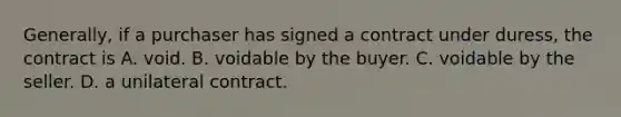 Generally, if a purchaser has signed a contract under duress, the contract is A. void. B. voidable by the buyer. C. voidable by the seller. D. a unilateral contract.