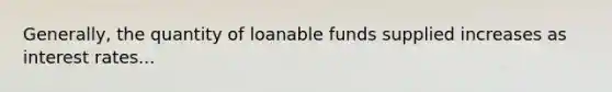 Generally, the quantity of loanable funds supplied increases as interest rates...