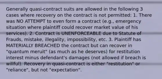 Generally quasi-contract suits are allowed in the following 3 cases where recovery on the contract is not permitted: 1. There was NO ATTEMPT to even form a contract (e.g., emergency situation where plaintiff could recover market value of his services). 2. Contract is UNENFORCEABLE due to Statute of Frauds, mistake, illegality, impossibility, etc. 3. Plaintiff has MATERIALLY BREACHED the contract but can recover in "quantum meruit" (as much as he deserves) for restitution interest minus defendant's damages (not allowed if breach is willful). Recovery in quasi-contract is either "restitution" or "reliance", but not "expectation".