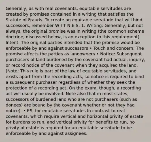 Generally, as with real covenants, equitable servitudes are created by promises contained in a writing that satisfies the Statute of Frauds. To create an equitable servitude that will bind successors, remember W I T N E S: 1. Writing: Generally, but not always, the original promise was in writing (the common scheme doctrine, discussed below, is an exception to this requirement) Intent: The original parties intended that the promise would be enforceable by and against successors • Touch and concern: The promise affects the parties as landowners • Notice: Subsequent purchasers of land burdened by the covenant had actual, inquiry, or record notice of the covenant when they acquired the land. (Note: This rule is part of the law of equitable servitudes, and exists apart from the recording acts, so notice is required to bind a subsequent purchaser regardless of whether they seek the protection of a recording act. On the exam, though, a recording act will usually be involved. Note also that in most states, successors of burdened land who are not purchasers (such as donees) are bound by the covenant whether or not they had notice). • ES, for equitable servitudes In contrast to real covenants, which require vertical and horizontal privity of estate for burdens to run, and vertical privity for benefits to run, no privity of estate is required for an equitable servitude to be enforceable by and against assignees.